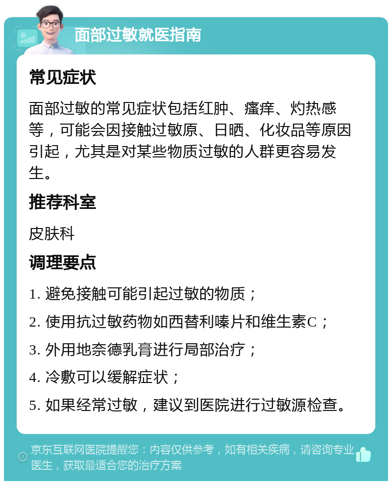 面部过敏就医指南 常见症状 面部过敏的常见症状包括红肿、瘙痒、灼热感等，可能会因接触过敏原、日晒、化妆品等原因引起，尤其是对某些物质过敏的人群更容易发生。 推荐科室 皮肤科 调理要点 1. 避免接触可能引起过敏的物质； 2. 使用抗过敏药物如西替利嗪片和维生素C； 3. 外用地奈德乳膏进行局部治疗； 4. 冷敷可以缓解症状； 5. 如果经常过敏，建议到医院进行过敏源检查。