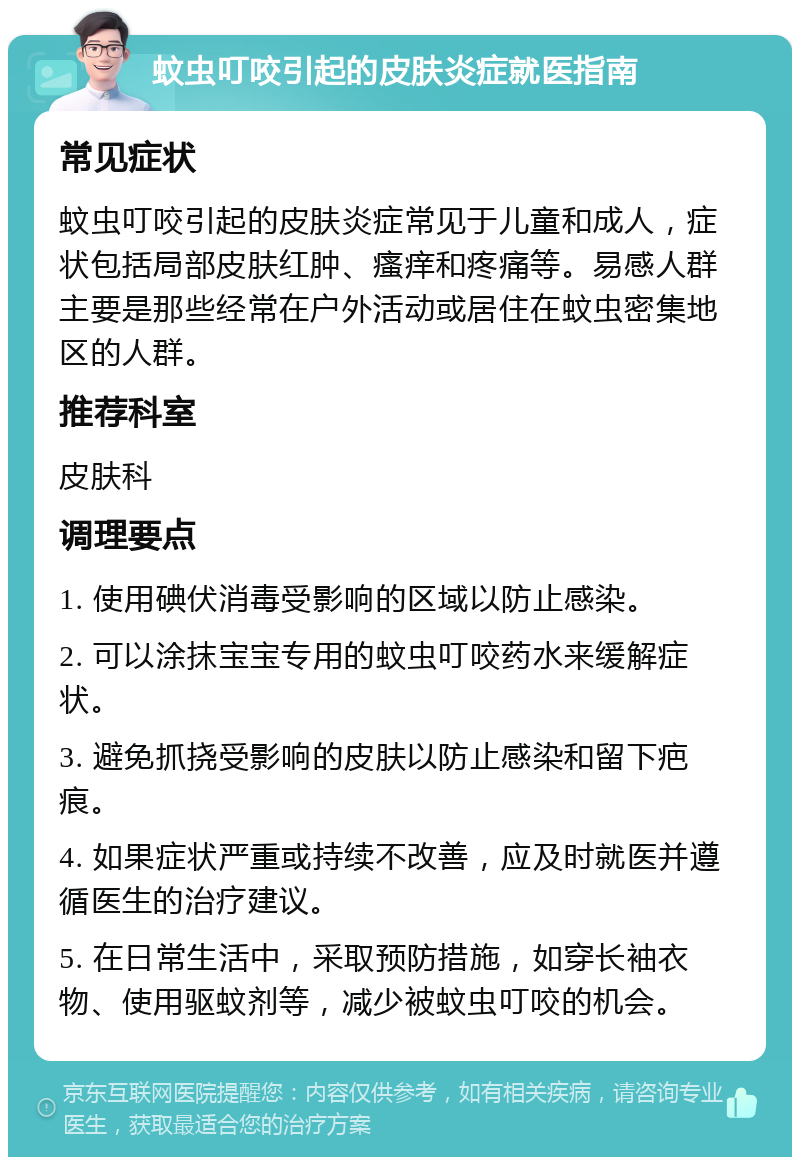 蚊虫叮咬引起的皮肤炎症就医指南 常见症状 蚊虫叮咬引起的皮肤炎症常见于儿童和成人，症状包括局部皮肤红肿、瘙痒和疼痛等。易感人群主要是那些经常在户外活动或居住在蚊虫密集地区的人群。 推荐科室 皮肤科 调理要点 1. 使用碘伏消毒受影响的区域以防止感染。 2. 可以涂抹宝宝专用的蚊虫叮咬药水来缓解症状。 3. 避免抓挠受影响的皮肤以防止感染和留下疤痕。 4. 如果症状严重或持续不改善，应及时就医并遵循医生的治疗建议。 5. 在日常生活中，采取预防措施，如穿长袖衣物、使用驱蚊剂等，减少被蚊虫叮咬的机会。