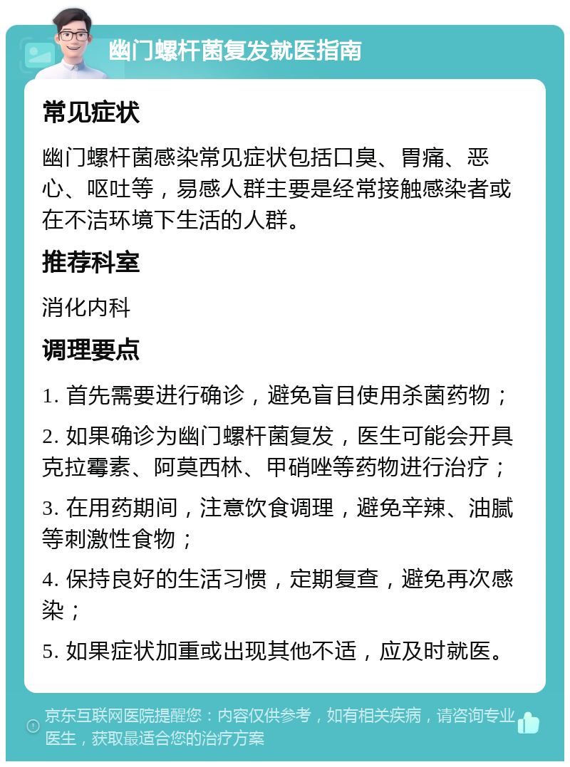 幽门螺杆菌复发就医指南 常见症状 幽门螺杆菌感染常见症状包括口臭、胃痛、恶心、呕吐等，易感人群主要是经常接触感染者或在不洁环境下生活的人群。 推荐科室 消化内科 调理要点 1. 首先需要进行确诊，避免盲目使用杀菌药物； 2. 如果确诊为幽门螺杆菌复发，医生可能会开具克拉霉素、阿莫西林、甲硝唑等药物进行治疗； 3. 在用药期间，注意饮食调理，避免辛辣、油腻等刺激性食物； 4. 保持良好的生活习惯，定期复查，避免再次感染； 5. 如果症状加重或出现其他不适，应及时就医。