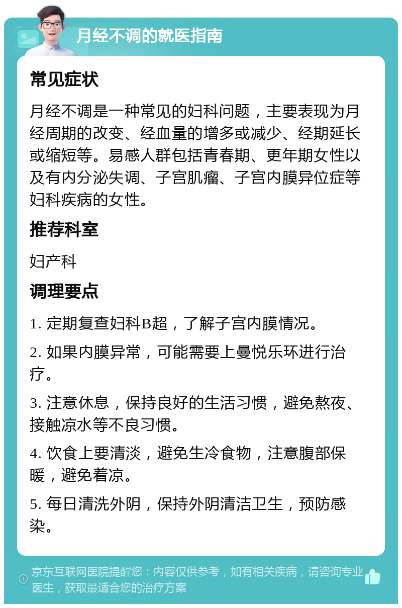 月经不调的就医指南 常见症状 月经不调是一种常见的妇科问题，主要表现为月经周期的改变、经血量的增多或减少、经期延长或缩短等。易感人群包括青春期、更年期女性以及有内分泌失调、子宫肌瘤、子宫内膜异位症等妇科疾病的女性。 推荐科室 妇产科 调理要点 1. 定期复查妇科B超，了解子宫内膜情况。 2. 如果内膜异常，可能需要上曼悦乐环进行治疗。 3. 注意休息，保持良好的生活习惯，避免熬夜、接触凉水等不良习惯。 4. 饮食上要清淡，避免生冷食物，注意腹部保暖，避免着凉。 5. 每日清洗外阴，保持外阴清洁卫生，预防感染。