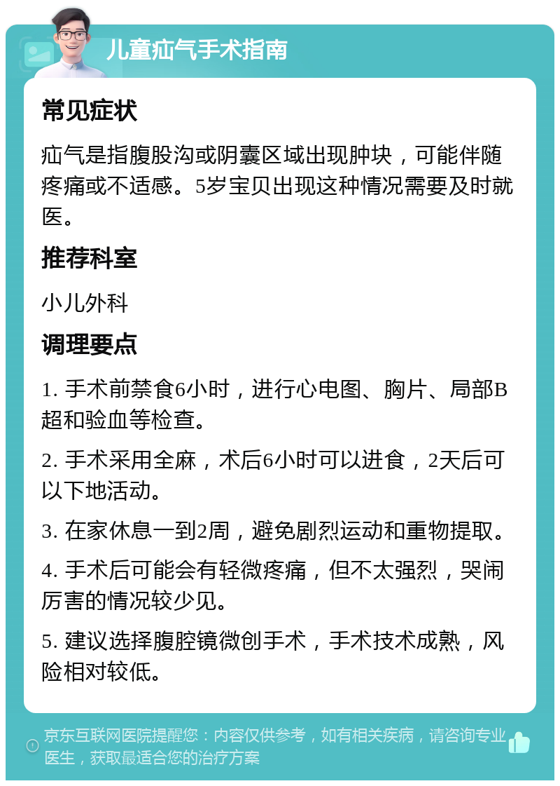 儿童疝气手术指南 常见症状 疝气是指腹股沟或阴囊区域出现肿块，可能伴随疼痛或不适感。5岁宝贝出现这种情况需要及时就医。 推荐科室 小儿外科 调理要点 1. 手术前禁食6小时，进行心电图、胸片、局部B超和验血等检查。 2. 手术采用全麻，术后6小时可以进食，2天后可以下地活动。 3. 在家休息一到2周，避免剧烈运动和重物提取。 4. 手术后可能会有轻微疼痛，但不太强烈，哭闹厉害的情况较少见。 5. 建议选择腹腔镜微创手术，手术技术成熟，风险相对较低。