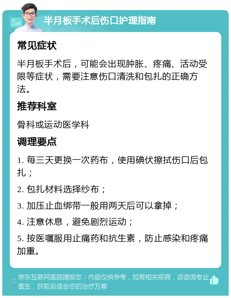 半月板手术后伤口护理指南 常见症状 半月板手术后，可能会出现肿胀、疼痛、活动受限等症状，需要注意伤口清洗和包扎的正确方法。 推荐科室 骨科或运动医学科 调理要点 1. 每三天更换一次药布，使用碘伏擦拭伤口后包扎； 2. 包扎材料选择纱布； 3. 加压止血绑带一般用两天后可以拿掉； 4. 注意休息，避免剧烈运动； 5. 按医嘱服用止痛药和抗生素，防止感染和疼痛加重。