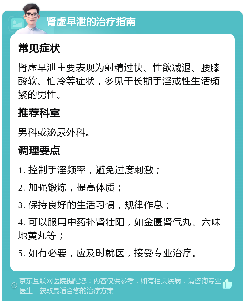 肾虚早泄的治疗指南 常见症状 肾虚早泄主要表现为射精过快、性欲减退、腰膝酸软、怕冷等症状，多见于长期手淫或性生活频繁的男性。 推荐科室 男科或泌尿外科。 调理要点 1. 控制手淫频率，避免过度刺激； 2. 加强锻炼，提高体质； 3. 保持良好的生活习惯，规律作息； 4. 可以服用中药补肾壮阳，如金匮肾气丸、六味地黄丸等； 5. 如有必要，应及时就医，接受专业治疗。