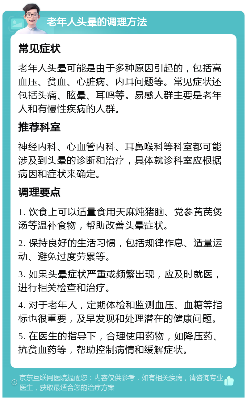 老年人头晕的调理方法 常见症状 老年人头晕可能是由于多种原因引起的，包括高血压、贫血、心脏病、内耳问题等。常见症状还包括头痛、眩晕、耳鸣等。易感人群主要是老年人和有慢性疾病的人群。 推荐科室 神经内科、心血管内科、耳鼻喉科等科室都可能涉及到头晕的诊断和治疗，具体就诊科室应根据病因和症状来确定。 调理要点 1. 饮食上可以适量食用天麻炖猪脑、党参黄芪煲汤等温补食物，帮助改善头晕症状。 2. 保持良好的生活习惯，包括规律作息、适量运动、避免过度劳累等。 3. 如果头晕症状严重或频繁出现，应及时就医，进行相关检查和治疗。 4. 对于老年人，定期体检和监测血压、血糖等指标也很重要，及早发现和处理潜在的健康问题。 5. 在医生的指导下，合理使用药物，如降压药、抗贫血药等，帮助控制病情和缓解症状。