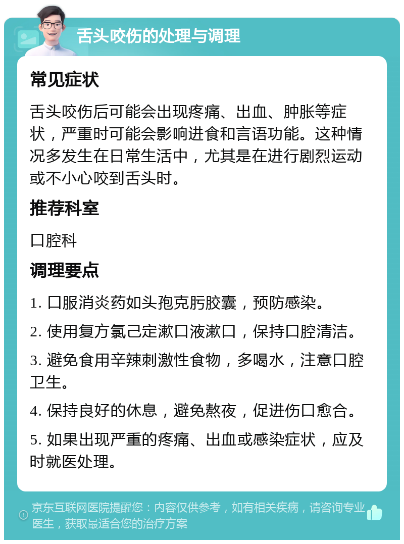 舌头咬伤的处理与调理 常见症状 舌头咬伤后可能会出现疼痛、出血、肿胀等症状，严重时可能会影响进食和言语功能。这种情况多发生在日常生活中，尤其是在进行剧烈运动或不小心咬到舌头时。 推荐科室 口腔科 调理要点 1. 口服消炎药如头孢克肟胶囊，预防感染。 2. 使用复方氯己定漱口液漱口，保持口腔清洁。 3. 避免食用辛辣刺激性食物，多喝水，注意口腔卫生。 4. 保持良好的休息，避免熬夜，促进伤口愈合。 5. 如果出现严重的疼痛、出血或感染症状，应及时就医处理。