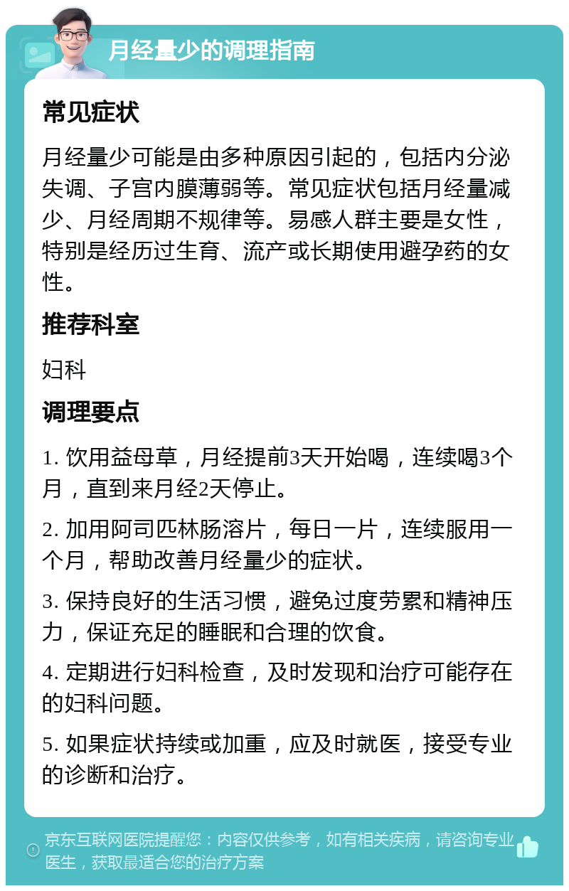 月经量少的调理指南 常见症状 月经量少可能是由多种原因引起的，包括内分泌失调、子宫内膜薄弱等。常见症状包括月经量减少、月经周期不规律等。易感人群主要是女性，特别是经历过生育、流产或长期使用避孕药的女性。 推荐科室 妇科 调理要点 1. 饮用益母草，月经提前3天开始喝，连续喝3个月，直到来月经2天停止。 2. 加用阿司匹林肠溶片，每日一片，连续服用一个月，帮助改善月经量少的症状。 3. 保持良好的生活习惯，避免过度劳累和精神压力，保证充足的睡眠和合理的饮食。 4. 定期进行妇科检查，及时发现和治疗可能存在的妇科问题。 5. 如果症状持续或加重，应及时就医，接受专业的诊断和治疗。