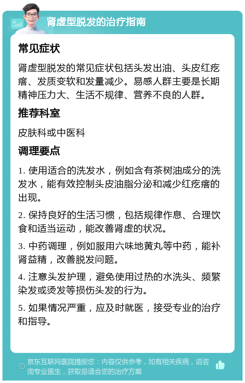 肾虚型脱发的治疗指南 常见症状 肾虚型脱发的常见症状包括头发出油、头皮红疙瘩、发质变软和发量减少。易感人群主要是长期精神压力大、生活不规律、营养不良的人群。 推荐科室 皮肤科或中医科 调理要点 1. 使用适合的洗发水，例如含有茶树油成分的洗发水，能有效控制头皮油脂分泌和减少红疙瘩的出现。 2. 保持良好的生活习惯，包括规律作息、合理饮食和适当运动，能改善肾虚的状况。 3. 中药调理，例如服用六味地黄丸等中药，能补肾益精，改善脱发问题。 4. 注意头发护理，避免使用过热的水洗头、频繁染发或烫发等损伤头发的行为。 5. 如果情况严重，应及时就医，接受专业的治疗和指导。