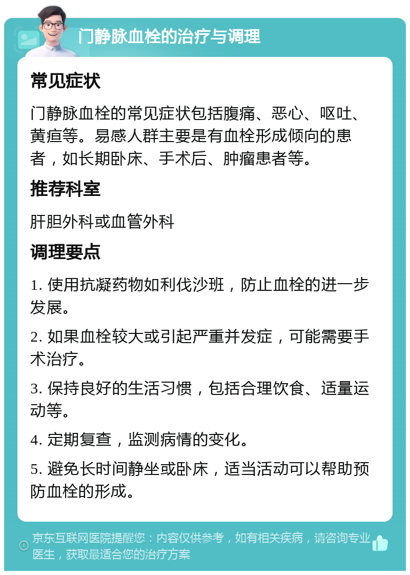 门静脉血栓的治疗与调理 常见症状 门静脉血栓的常见症状包括腹痛、恶心、呕吐、黄疸等。易感人群主要是有血栓形成倾向的患者，如长期卧床、手术后、肿瘤患者等。 推荐科室 肝胆外科或血管外科 调理要点 1. 使用抗凝药物如利伐沙班，防止血栓的进一步发展。 2. 如果血栓较大或引起严重并发症，可能需要手术治疗。 3. 保持良好的生活习惯，包括合理饮食、适量运动等。 4. 定期复查，监测病情的变化。 5. 避免长时间静坐或卧床，适当活动可以帮助预防血栓的形成。