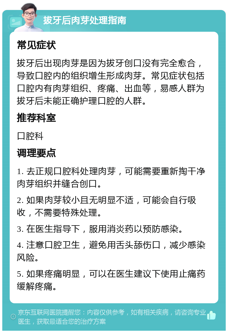 拔牙后肉芽处理指南 常见症状 拔牙后出现肉芽是因为拔牙创口没有完全愈合，导致口腔内的组织增生形成肉芽。常见症状包括口腔内有肉芽组织、疼痛、出血等，易感人群为拔牙后未能正确护理口腔的人群。 推荐科室 口腔科 调理要点 1. 去正规口腔科处理肉芽，可能需要重新掏干净肉芽组织并缝合创口。 2. 如果肉芽较小且无明显不适，可能会自行吸收，不需要特殊处理。 3. 在医生指导下，服用消炎药以预防感染。 4. 注意口腔卫生，避免用舌头舔伤口，减少感染风险。 5. 如果疼痛明显，可以在医生建议下使用止痛药缓解疼痛。