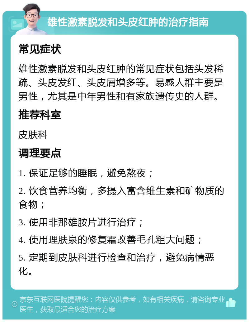 雄性激素脱发和头皮红肿的治疗指南 常见症状 雄性激素脱发和头皮红肿的常见症状包括头发稀疏、头皮发红、头皮屑增多等。易感人群主要是男性，尤其是中年男性和有家族遗传史的人群。 推荐科室 皮肤科 调理要点 1. 保证足够的睡眠，避免熬夜； 2. 饮食营养均衡，多摄入富含维生素和矿物质的食物； 3. 使用非那雄胺片进行治疗； 4. 使用理肤泉的修复霜改善毛孔粗大问题； 5. 定期到皮肤科进行检查和治疗，避免病情恶化。