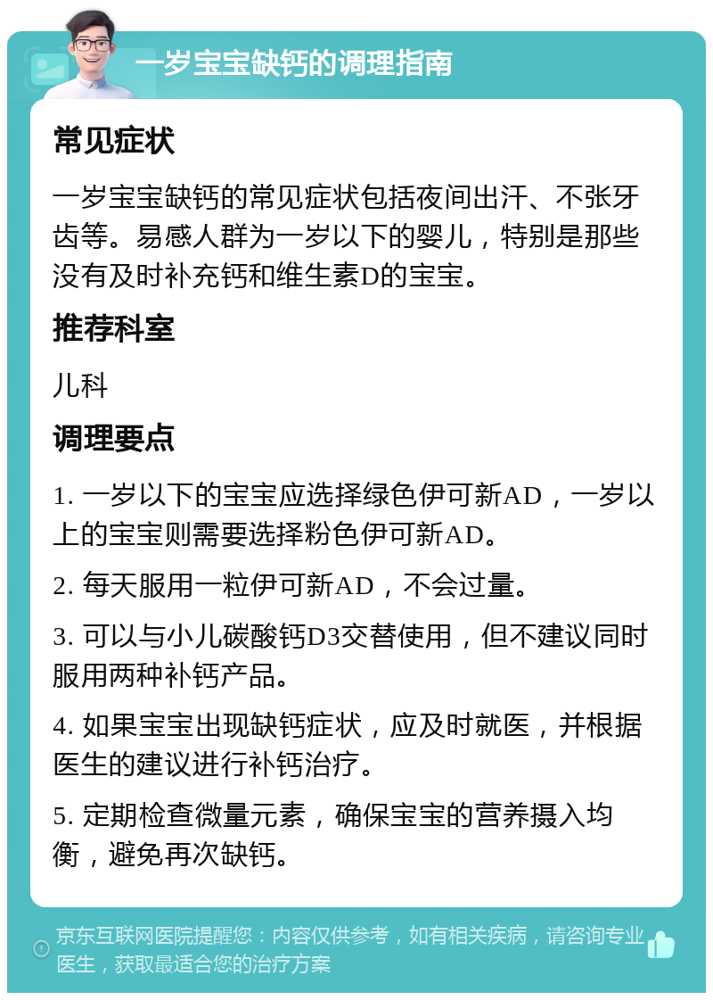 一岁宝宝缺钙的调理指南 常见症状 一岁宝宝缺钙的常见症状包括夜间出汗、不张牙齿等。易感人群为一岁以下的婴儿，特别是那些没有及时补充钙和维生素D的宝宝。 推荐科室 儿科 调理要点 1. 一岁以下的宝宝应选择绿色伊可新AD，一岁以上的宝宝则需要选择粉色伊可新AD。 2. 每天服用一粒伊可新AD，不会过量。 3. 可以与小儿碳酸钙D3交替使用，但不建议同时服用两种补钙产品。 4. 如果宝宝出现缺钙症状，应及时就医，并根据医生的建议进行补钙治疗。 5. 定期检查微量元素，确保宝宝的营养摄入均衡，避免再次缺钙。