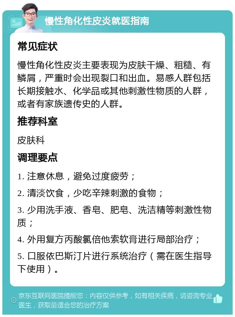 慢性角化性皮炎就医指南 常见症状 慢性角化性皮炎主要表现为皮肤干燥、粗糙、有鳞屑，严重时会出现裂口和出血。易感人群包括长期接触水、化学品或其他刺激性物质的人群，或者有家族遗传史的人群。 推荐科室 皮肤科 调理要点 1. 注意休息，避免过度疲劳； 2. 清淡饮食，少吃辛辣刺激的食物； 3. 少用洗手液、香皂、肥皂、洗洁精等刺激性物质； 4. 外用复方丙酸氯倍他索软膏进行局部治疗； 5. 口服依巴斯汀片进行系统治疗（需在医生指导下使用）。