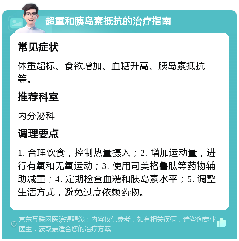 超重和胰岛素抵抗的治疗指南 常见症状 体重超标、食欲增加、血糖升高、胰岛素抵抗等。 推荐科室 内分泌科 调理要点 1. 合理饮食，控制热量摄入；2. 增加运动量，进行有氧和无氧运动；3. 使用司美格鲁肽等药物辅助减重；4. 定期检查血糖和胰岛素水平；5. 调整生活方式，避免过度依赖药物。