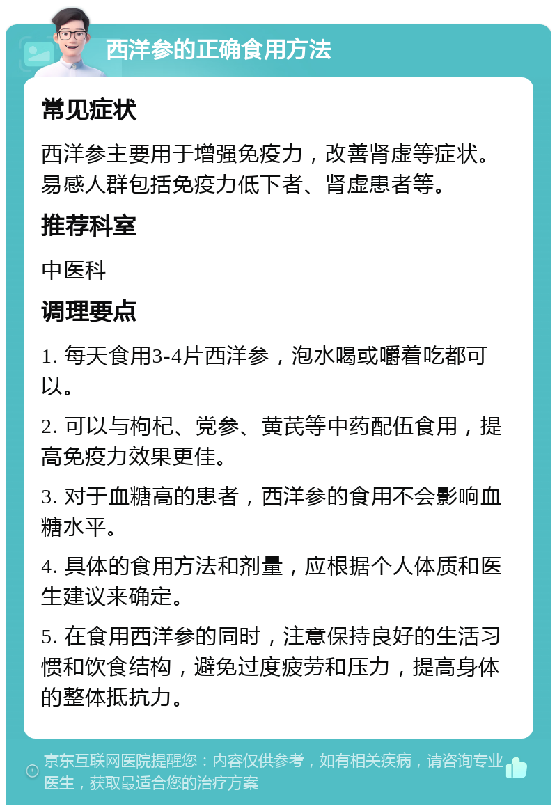 西洋参的正确食用方法 常见症状 西洋参主要用于增强免疫力，改善肾虚等症状。易感人群包括免疫力低下者、肾虚患者等。 推荐科室 中医科 调理要点 1. 每天食用3-4片西洋参，泡水喝或嚼着吃都可以。 2. 可以与枸杞、党参、黄芪等中药配伍食用，提高免疫力效果更佳。 3. 对于血糖高的患者，西洋参的食用不会影响血糖水平。 4. 具体的食用方法和剂量，应根据个人体质和医生建议来确定。 5. 在食用西洋参的同时，注意保持良好的生活习惯和饮食结构，避免过度疲劳和压力，提高身体的整体抵抗力。