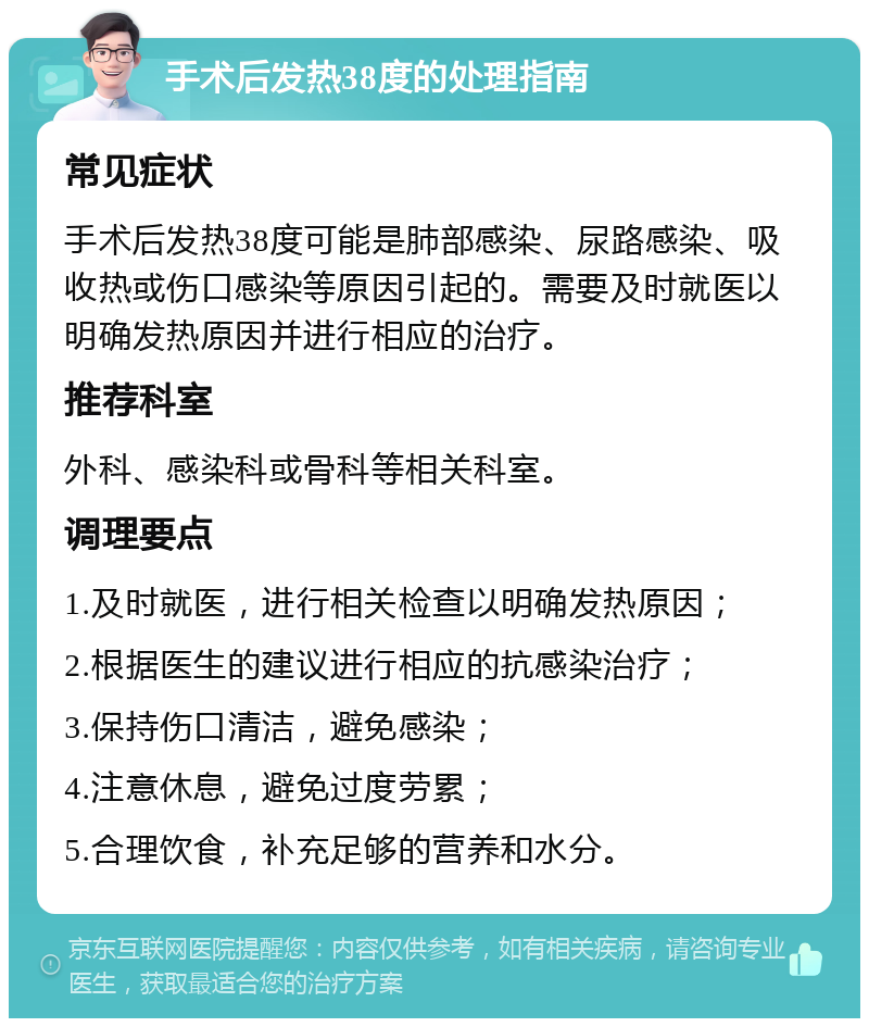 手术后发热38度的处理指南 常见症状 手术后发热38度可能是肺部感染、尿路感染、吸收热或伤口感染等原因引起的。需要及时就医以明确发热原因并进行相应的治疗。 推荐科室 外科、感染科或骨科等相关科室。 调理要点 1.及时就医，进行相关检查以明确发热原因； 2.根据医生的建议进行相应的抗感染治疗； 3.保持伤口清洁，避免感染； 4.注意休息，避免过度劳累； 5.合理饮食，补充足够的营养和水分。