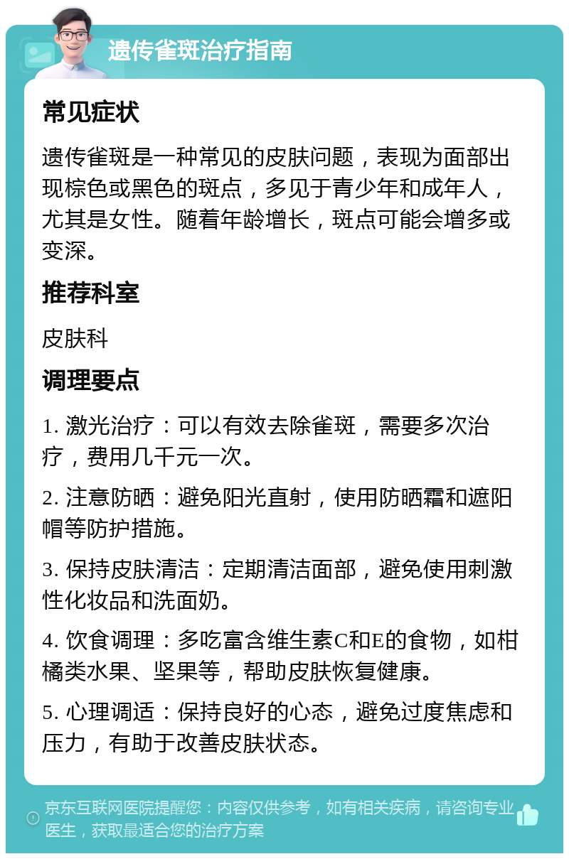 遗传雀斑治疗指南 常见症状 遗传雀斑是一种常见的皮肤问题，表现为面部出现棕色或黑色的斑点，多见于青少年和成年人，尤其是女性。随着年龄增长，斑点可能会增多或变深。 推荐科室 皮肤科 调理要点 1. 激光治疗：可以有效去除雀斑，需要多次治疗，费用几千元一次。 2. 注意防晒：避免阳光直射，使用防晒霜和遮阳帽等防护措施。 3. 保持皮肤清洁：定期清洁面部，避免使用刺激性化妆品和洗面奶。 4. 饮食调理：多吃富含维生素C和E的食物，如柑橘类水果、坚果等，帮助皮肤恢复健康。 5. 心理调适：保持良好的心态，避免过度焦虑和压力，有助于改善皮肤状态。