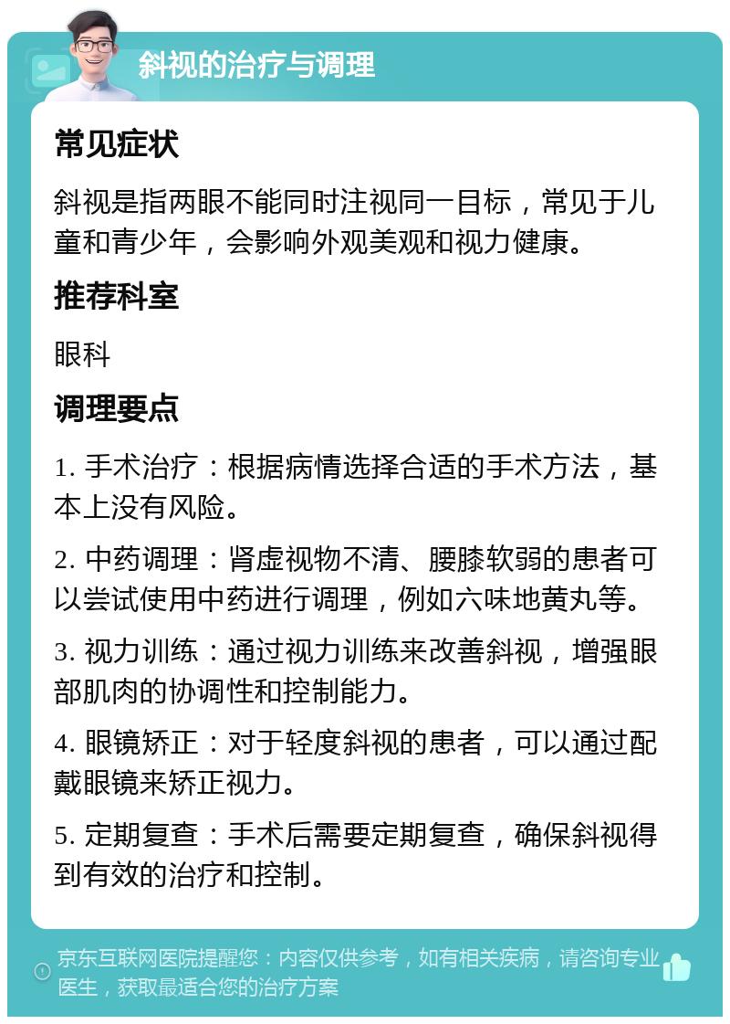 斜视的治疗与调理 常见症状 斜视是指两眼不能同时注视同一目标，常见于儿童和青少年，会影响外观美观和视力健康。 推荐科室 眼科 调理要点 1. 手术治疗：根据病情选择合适的手术方法，基本上没有风险。 2. 中药调理：肾虚视物不清、腰膝软弱的患者可以尝试使用中药进行调理，例如六味地黄丸等。 3. 视力训练：通过视力训练来改善斜视，增强眼部肌肉的协调性和控制能力。 4. 眼镜矫正：对于轻度斜视的患者，可以通过配戴眼镜来矫正视力。 5. 定期复查：手术后需要定期复查，确保斜视得到有效的治疗和控制。