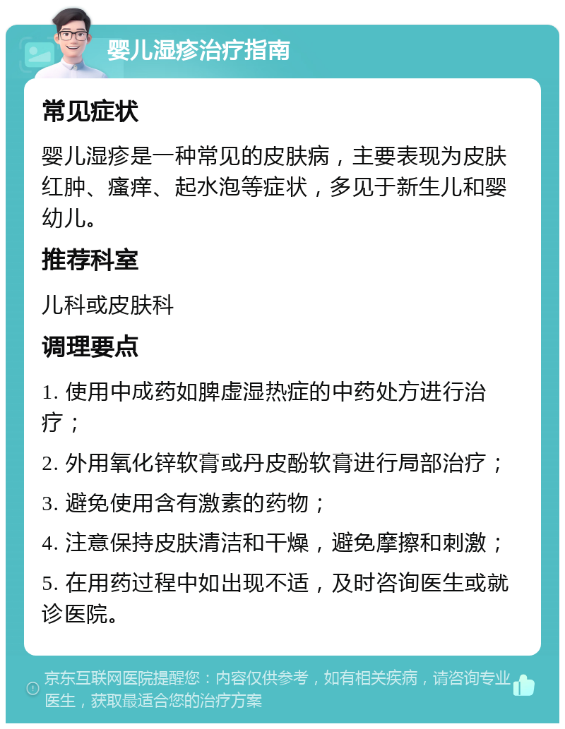 婴儿湿疹治疗指南 常见症状 婴儿湿疹是一种常见的皮肤病，主要表现为皮肤红肿、瘙痒、起水泡等症状，多见于新生儿和婴幼儿。 推荐科室 儿科或皮肤科 调理要点 1. 使用中成药如脾虚湿热症的中药处方进行治疗； 2. 外用氧化锌软膏或丹皮酚软膏进行局部治疗； 3. 避免使用含有激素的药物； 4. 注意保持皮肤清洁和干燥，避免摩擦和刺激； 5. 在用药过程中如出现不适，及时咨询医生或就诊医院。