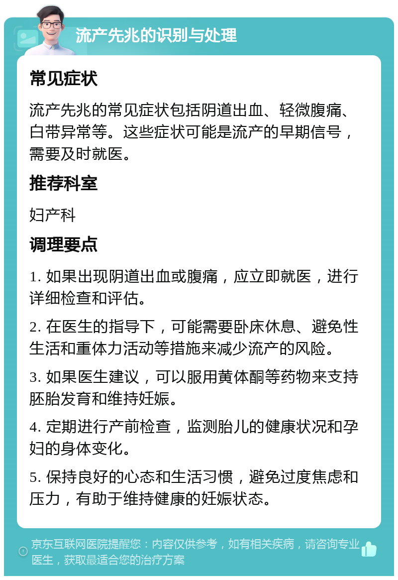 流产先兆的识别与处理 常见症状 流产先兆的常见症状包括阴道出血、轻微腹痛、白带异常等。这些症状可能是流产的早期信号，需要及时就医。 推荐科室 妇产科 调理要点 1. 如果出现阴道出血或腹痛，应立即就医，进行详细检查和评估。 2. 在医生的指导下，可能需要卧床休息、避免性生活和重体力活动等措施来减少流产的风险。 3. 如果医生建议，可以服用黄体酮等药物来支持胚胎发育和维持妊娠。 4. 定期进行产前检查，监测胎儿的健康状况和孕妇的身体变化。 5. 保持良好的心态和生活习惯，避免过度焦虑和压力，有助于维持健康的妊娠状态。