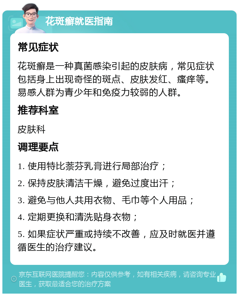 花斑癣就医指南 常见症状 花斑癣是一种真菌感染引起的皮肤病，常见症状包括身上出现奇怪的斑点、皮肤发红、瘙痒等。易感人群为青少年和免疫力较弱的人群。 推荐科室 皮肤科 调理要点 1. 使用特比萘芬乳膏进行局部治疗； 2. 保持皮肤清洁干燥，避免过度出汗； 3. 避免与他人共用衣物、毛巾等个人用品； 4. 定期更换和清洗贴身衣物； 5. 如果症状严重或持续不改善，应及时就医并遵循医生的治疗建议。