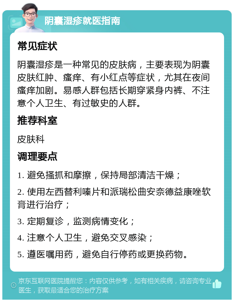 阴囊湿疹就医指南 常见症状 阴囊湿疹是一种常见的皮肤病，主要表现为阴囊皮肤红肿、瘙痒、有小红点等症状，尤其在夜间瘙痒加剧。易感人群包括长期穿紧身内裤、不注意个人卫生、有过敏史的人群。 推荐科室 皮肤科 调理要点 1. 避免搔抓和摩擦，保持局部清洁干燥； 2. 使用左西替利嗪片和派瑞松曲安奈德益康唑软膏进行治疗； 3. 定期复诊，监测病情变化； 4. 注意个人卫生，避免交叉感染； 5. 遵医嘱用药，避免自行停药或更换药物。