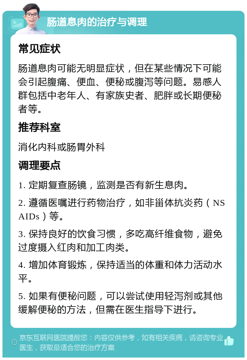 肠道息肉的治疗与调理 常见症状 肠道息肉可能无明显症状，但在某些情况下可能会引起腹痛、便血、便秘或腹泻等问题。易感人群包括中老年人、有家族史者、肥胖或长期便秘者等。 推荐科室 消化内科或肠胃外科 调理要点 1. 定期复查肠镜，监测是否有新生息肉。 2. 遵循医嘱进行药物治疗，如非甾体抗炎药（NSAIDs）等。 3. 保持良好的饮食习惯，多吃高纤维食物，避免过度摄入红肉和加工肉类。 4. 增加体育锻炼，保持适当的体重和体力活动水平。 5. 如果有便秘问题，可以尝试使用轻泻剂或其他缓解便秘的方法，但需在医生指导下进行。