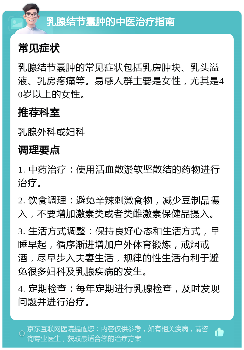 乳腺结节囊肿的中医治疗指南 常见症状 乳腺结节囊肿的常见症状包括乳房肿块、乳头溢液、乳房疼痛等。易感人群主要是女性，尤其是40岁以上的女性。 推荐科室 乳腺外科或妇科 调理要点 1. 中药治疗：使用活血散淤软坚散结的药物进行治疗。 2. 饮食调理：避免辛辣刺激食物，减少豆制品摄入，不要增加激素类或者类雌激素保健品摄入。 3. 生活方式调整：保持良好心态和生活方式，早睡早起，循序渐进增加户外体育锻炼，戒烟戒酒，尽早步入夫妻生活，规律的性生活有利于避免很多妇科及乳腺疾病的发生。 4. 定期检查：每年定期进行乳腺检查，及时发现问题并进行治疗。