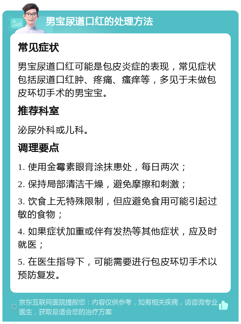 男宝尿道口红的处理方法 常见症状 男宝尿道口红可能是包皮炎症的表现，常见症状包括尿道口红肿、疼痛、瘙痒等，多见于未做包皮环切手术的男宝宝。 推荐科室 泌尿外科或儿科。 调理要点 1. 使用金霉素眼膏涂抹患处，每日两次； 2. 保持局部清洁干燥，避免摩擦和刺激； 3. 饮食上无特殊限制，但应避免食用可能引起过敏的食物； 4. 如果症状加重或伴有发热等其他症状，应及时就医； 5. 在医生指导下，可能需要进行包皮环切手术以预防复发。