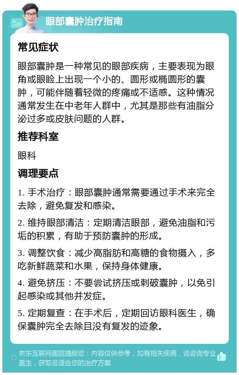 眼部囊肿治疗指南 常见症状 眼部囊肿是一种常见的眼部疾病，主要表现为眼角或眼睑上出现一个小的、圆形或椭圆形的囊肿，可能伴随着轻微的疼痛或不适感。这种情况通常发生在中老年人群中，尤其是那些有油脂分泌过多或皮肤问题的人群。 推荐科室 眼科 调理要点 1. 手术治疗：眼部囊肿通常需要通过手术来完全去除，避免复发和感染。 2. 维持眼部清洁：定期清洁眼部，避免油脂和污垢的积累，有助于预防囊肿的形成。 3. 调整饮食：减少高脂肪和高糖的食物摄入，多吃新鲜蔬菜和水果，保持身体健康。 4. 避免挤压：不要尝试挤压或刺破囊肿，以免引起感染或其他并发症。 5. 定期复查：在手术后，定期回访眼科医生，确保囊肿完全去除且没有复发的迹象。