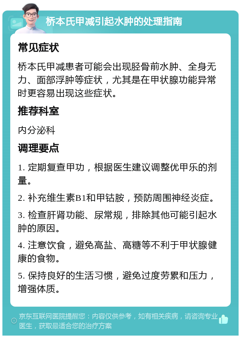 桥本氏甲减引起水肿的处理指南 常见症状 桥本氏甲减患者可能会出现胫骨前水肿、全身无力、面部浮肿等症状，尤其是在甲状腺功能异常时更容易出现这些症状。 推荐科室 内分泌科 调理要点 1. 定期复查甲功，根据医生建议调整优甲乐的剂量。 2. 补充维生素B1和甲钴胺，预防周围神经炎症。 3. 检查肝肾功能、尿常规，排除其他可能引起水肿的原因。 4. 注意饮食，避免高盐、高糖等不利于甲状腺健康的食物。 5. 保持良好的生活习惯，避免过度劳累和压力，增强体质。