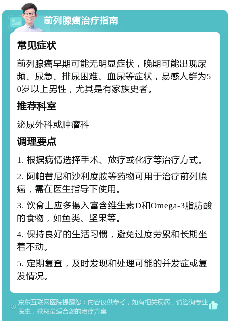 前列腺癌治疗指南 常见症状 前列腺癌早期可能无明显症状，晚期可能出现尿频、尿急、排尿困难、血尿等症状，易感人群为50岁以上男性，尤其是有家族史者。 推荐科室 泌尿外科或肿瘤科 调理要点 1. 根据病情选择手术、放疗或化疗等治疗方式。 2. 阿帕替尼和沙利度胺等药物可用于治疗前列腺癌，需在医生指导下使用。 3. 饮食上应多摄入富含维生素D和Omega-3脂肪酸的食物，如鱼类、坚果等。 4. 保持良好的生活习惯，避免过度劳累和长期坐着不动。 5. 定期复查，及时发现和处理可能的并发症或复发情况。