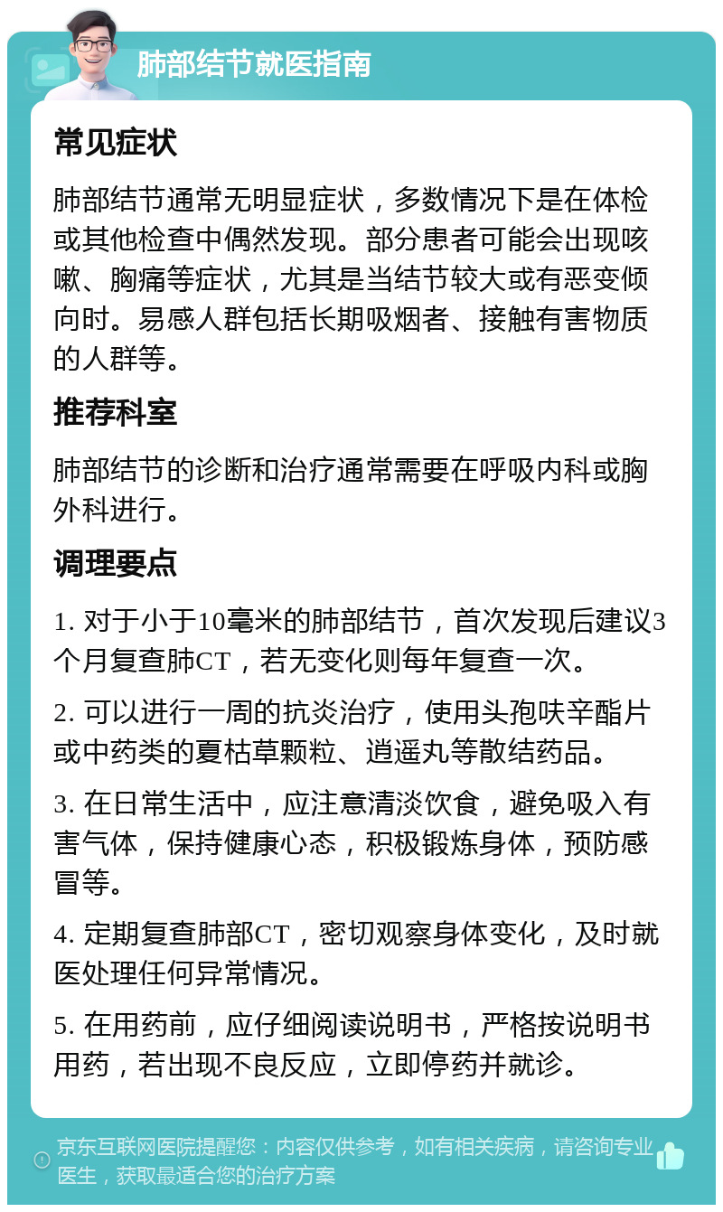 肺部结节就医指南 常见症状 肺部结节通常无明显症状，多数情况下是在体检或其他检查中偶然发现。部分患者可能会出现咳嗽、胸痛等症状，尤其是当结节较大或有恶变倾向时。易感人群包括长期吸烟者、接触有害物质的人群等。 推荐科室 肺部结节的诊断和治疗通常需要在呼吸内科或胸外科进行。 调理要点 1. 对于小于10毫米的肺部结节，首次发现后建议3个月复查肺CT，若无变化则每年复查一次。 2. 可以进行一周的抗炎治疗，使用头孢呋辛酯片或中药类的夏枯草颗粒、逍遥丸等散结药品。 3. 在日常生活中，应注意清淡饮食，避免吸入有害气体，保持健康心态，积极锻炼身体，预防感冒等。 4. 定期复查肺部CT，密切观察身体变化，及时就医处理任何异常情况。 5. 在用药前，应仔细阅读说明书，严格按说明书用药，若出现不良反应，立即停药并就诊。