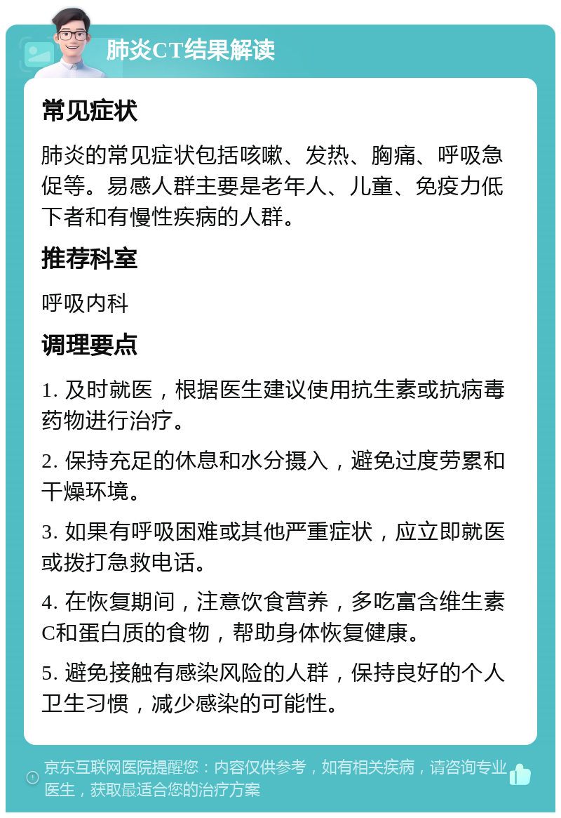 肺炎CT结果解读 常见症状 肺炎的常见症状包括咳嗽、发热、胸痛、呼吸急促等。易感人群主要是老年人、儿童、免疫力低下者和有慢性疾病的人群。 推荐科室 呼吸内科 调理要点 1. 及时就医，根据医生建议使用抗生素或抗病毒药物进行治疗。 2. 保持充足的休息和水分摄入，避免过度劳累和干燥环境。 3. 如果有呼吸困难或其他严重症状，应立即就医或拨打急救电话。 4. 在恢复期间，注意饮食营养，多吃富含维生素C和蛋白质的食物，帮助身体恢复健康。 5. 避免接触有感染风险的人群，保持良好的个人卫生习惯，减少感染的可能性。