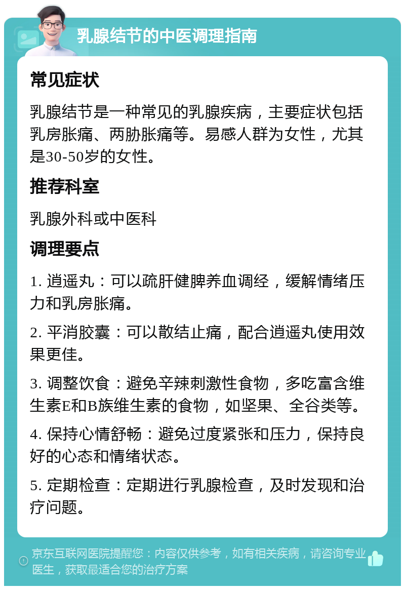 乳腺结节的中医调理指南 常见症状 乳腺结节是一种常见的乳腺疾病，主要症状包括乳房胀痛、两胁胀痛等。易感人群为女性，尤其是30-50岁的女性。 推荐科室 乳腺外科或中医科 调理要点 1. 逍遥丸：可以疏肝健脾养血调经，缓解情绪压力和乳房胀痛。 2. 平消胶囊：可以散结止痛，配合逍遥丸使用效果更佳。 3. 调整饮食：避免辛辣刺激性食物，多吃富含维生素E和B族维生素的食物，如坚果、全谷类等。 4. 保持心情舒畅：避免过度紧张和压力，保持良好的心态和情绪状态。 5. 定期检查：定期进行乳腺检查，及时发现和治疗问题。