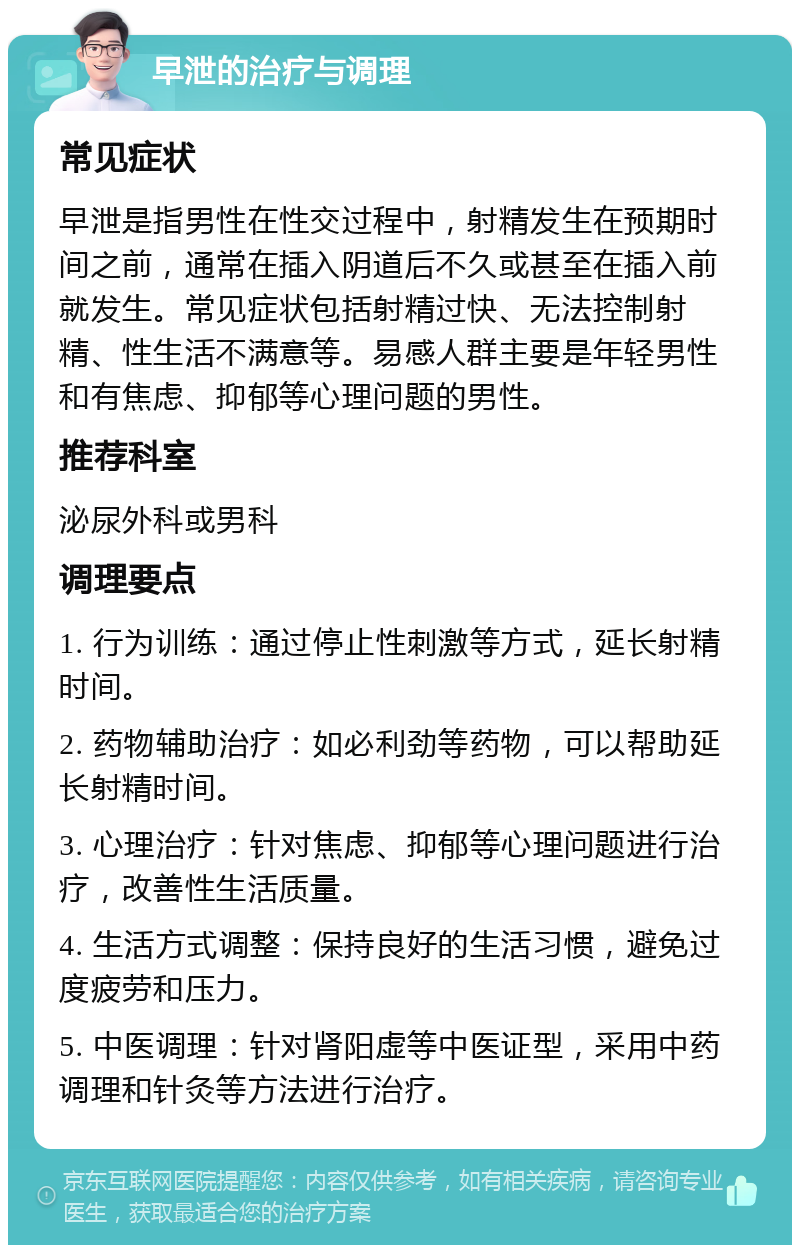 早泄的治疗与调理 常见症状 早泄是指男性在性交过程中，射精发生在预期时间之前，通常在插入阴道后不久或甚至在插入前就发生。常见症状包括射精过快、无法控制射精、性生活不满意等。易感人群主要是年轻男性和有焦虑、抑郁等心理问题的男性。 推荐科室 泌尿外科或男科 调理要点 1. 行为训练：通过停止性刺激等方式，延长射精时间。 2. 药物辅助治疗：如必利劲等药物，可以帮助延长射精时间。 3. 心理治疗：针对焦虑、抑郁等心理问题进行治疗，改善性生活质量。 4. 生活方式调整：保持良好的生活习惯，避免过度疲劳和压力。 5. 中医调理：针对肾阳虚等中医证型，采用中药调理和针灸等方法进行治疗。