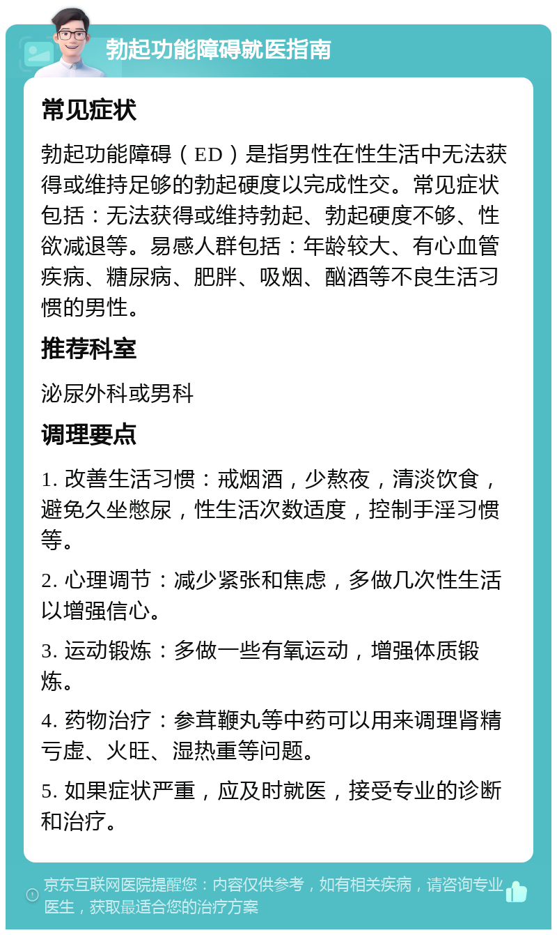 勃起功能障碍就医指南 常见症状 勃起功能障碍（ED）是指男性在性生活中无法获得或维持足够的勃起硬度以完成性交。常见症状包括：无法获得或维持勃起、勃起硬度不够、性欲减退等。易感人群包括：年龄较大、有心血管疾病、糖尿病、肥胖、吸烟、酗酒等不良生活习惯的男性。 推荐科室 泌尿外科或男科 调理要点 1. 改善生活习惯：戒烟酒，少熬夜，清淡饮食，避免久坐憋尿，性生活次数适度，控制手淫习惯等。 2. 心理调节：减少紧张和焦虑，多做几次性生活以增强信心。 3. 运动锻炼：多做一些有氧运动，增强体质锻炼。 4. 药物治疗：参茸鞭丸等中药可以用来调理肾精亏虚、火旺、湿热重等问题。 5. 如果症状严重，应及时就医，接受专业的诊断和治疗。