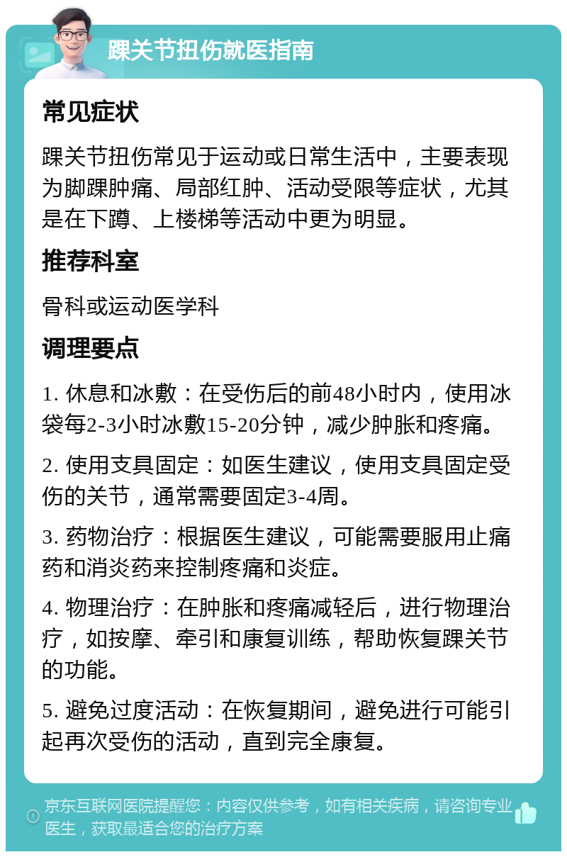 踝关节扭伤就医指南 常见症状 踝关节扭伤常见于运动或日常生活中，主要表现为脚踝肿痛、局部红肿、活动受限等症状，尤其是在下蹲、上楼梯等活动中更为明显。 推荐科室 骨科或运动医学科 调理要点 1. 休息和冰敷：在受伤后的前48小时内，使用冰袋每2-3小时冰敷15-20分钟，减少肿胀和疼痛。 2. 使用支具固定：如医生建议，使用支具固定受伤的关节，通常需要固定3-4周。 3. 药物治疗：根据医生建议，可能需要服用止痛药和消炎药来控制疼痛和炎症。 4. 物理治疗：在肿胀和疼痛减轻后，进行物理治疗，如按摩、牵引和康复训练，帮助恢复踝关节的功能。 5. 避免过度活动：在恢复期间，避免进行可能引起再次受伤的活动，直到完全康复。