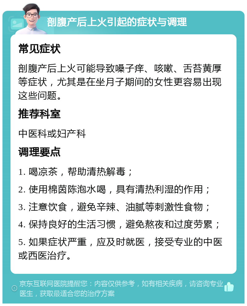 剖腹产后上火引起的症状与调理 常见症状 剖腹产后上火可能导致嗓子痒、咳嗽、舌苔黄厚等症状，尤其是在坐月子期间的女性更容易出现这些问题。 推荐科室 中医科或妇产科 调理要点 1. 喝凉茶，帮助清热解毒； 2. 使用棉茵陈泡水喝，具有清热利湿的作用； 3. 注意饮食，避免辛辣、油腻等刺激性食物； 4. 保持良好的生活习惯，避免熬夜和过度劳累； 5. 如果症状严重，应及时就医，接受专业的中医或西医治疗。