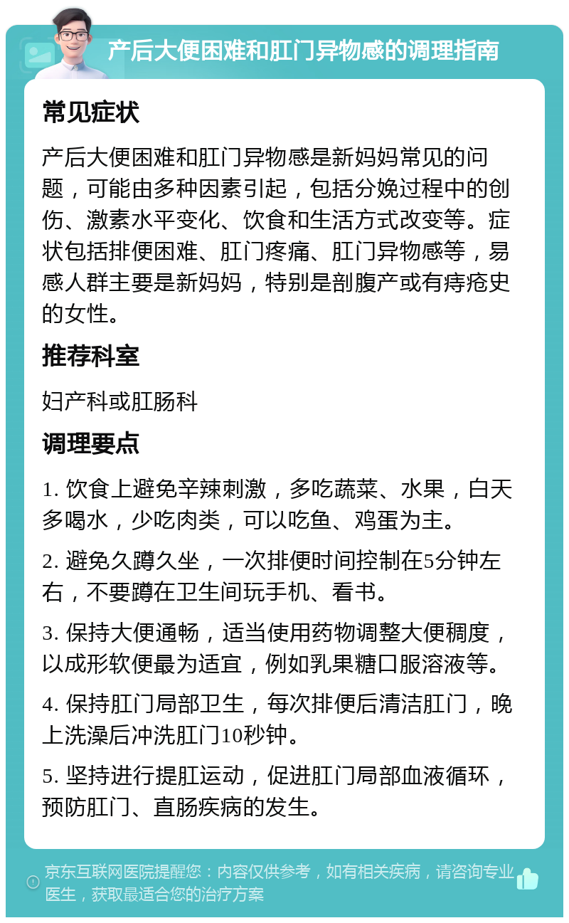 产后大便困难和肛门异物感的调理指南 常见症状 产后大便困难和肛门异物感是新妈妈常见的问题，可能由多种因素引起，包括分娩过程中的创伤、激素水平变化、饮食和生活方式改变等。症状包括排便困难、肛门疼痛、肛门异物感等，易感人群主要是新妈妈，特别是剖腹产或有痔疮史的女性。 推荐科室 妇产科或肛肠科 调理要点 1. 饮食上避免辛辣刺激，多吃蔬菜、水果，白天多喝水，少吃肉类，可以吃鱼、鸡蛋为主。 2. 避免久蹲久坐，一次排便时间控制在5分钟左右，不要蹲在卫生间玩手机、看书。 3. 保持大便通畅，适当使用药物调整大便稠度，以成形软便最为适宜，例如乳果糖口服溶液等。 4. 保持肛门局部卫生，每次排便后清洁肛门，晚上洗澡后冲洗肛门10秒钟。 5. 坚持进行提肛运动，促进肛门局部血液循环，预防肛门、直肠疾病的发生。