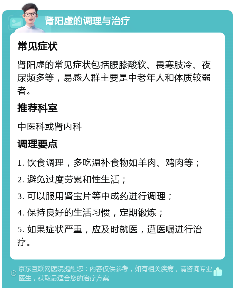 肾阳虚的调理与治疗 常见症状 肾阳虚的常见症状包括腰膝酸软、畏寒肢冷、夜尿频多等，易感人群主要是中老年人和体质较弱者。 推荐科室 中医科或肾内科 调理要点 1. 饮食调理，多吃温补食物如羊肉、鸡肉等； 2. 避免过度劳累和性生活； 3. 可以服用肾宝片等中成药进行调理； 4. 保持良好的生活习惯，定期锻炼； 5. 如果症状严重，应及时就医，遵医嘱进行治疗。