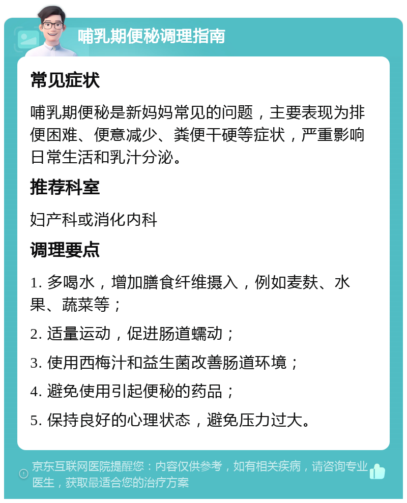 哺乳期便秘调理指南 常见症状 哺乳期便秘是新妈妈常见的问题，主要表现为排便困难、便意减少、粪便干硬等症状，严重影响日常生活和乳汁分泌。 推荐科室 妇产科或消化内科 调理要点 1. 多喝水，增加膳食纤维摄入，例如麦麸、水果、蔬菜等； 2. 适量运动，促进肠道蠕动； 3. 使用西梅汁和益生菌改善肠道环境； 4. 避免使用引起便秘的药品； 5. 保持良好的心理状态，避免压力过大。