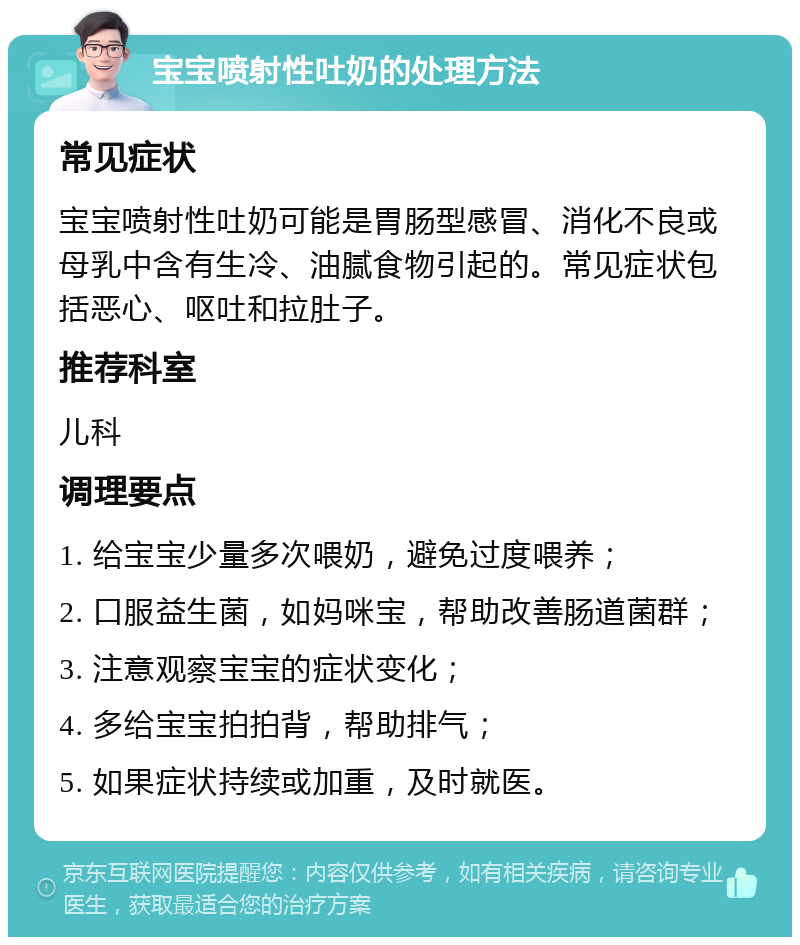 宝宝喷射性吐奶的处理方法 常见症状 宝宝喷射性吐奶可能是胃肠型感冒、消化不良或母乳中含有生冷、油腻食物引起的。常见症状包括恶心、呕吐和拉肚子。 推荐科室 儿科 调理要点 1. 给宝宝少量多次喂奶，避免过度喂养； 2. 口服益生菌，如妈咪宝，帮助改善肠道菌群； 3. 注意观察宝宝的症状变化； 4. 多给宝宝拍拍背，帮助排气； 5. 如果症状持续或加重，及时就医。