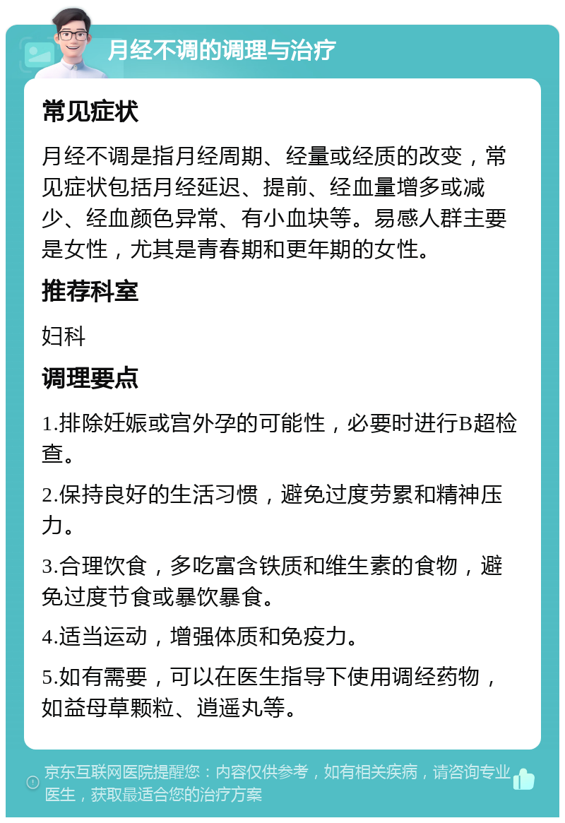 月经不调的调理与治疗 常见症状 月经不调是指月经周期、经量或经质的改变，常见症状包括月经延迟、提前、经血量增多或减少、经血颜色异常、有小血块等。易感人群主要是女性，尤其是青春期和更年期的女性。 推荐科室 妇科 调理要点 1.排除妊娠或宫外孕的可能性，必要时进行B超检查。 2.保持良好的生活习惯，避免过度劳累和精神压力。 3.合理饮食，多吃富含铁质和维生素的食物，避免过度节食或暴饮暴食。 4.适当运动，增强体质和免疫力。 5.如有需要，可以在医生指导下使用调经药物，如益母草颗粒、逍遥丸等。