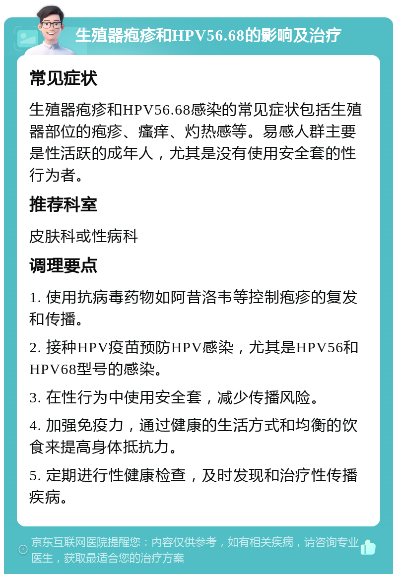 生殖器疱疹和HPV56.68的影响及治疗 常见症状 生殖器疱疹和HPV56.68感染的常见症状包括生殖器部位的疱疹、瘙痒、灼热感等。易感人群主要是性活跃的成年人，尤其是没有使用安全套的性行为者。 推荐科室 皮肤科或性病科 调理要点 1. 使用抗病毒药物如阿昔洛韦等控制疱疹的复发和传播。 2. 接种HPV疫苗预防HPV感染，尤其是HPV56和HPV68型号的感染。 3. 在性行为中使用安全套，减少传播风险。 4. 加强免疫力，通过健康的生活方式和均衡的饮食来提高身体抵抗力。 5. 定期进行性健康检查，及时发现和治疗性传播疾病。