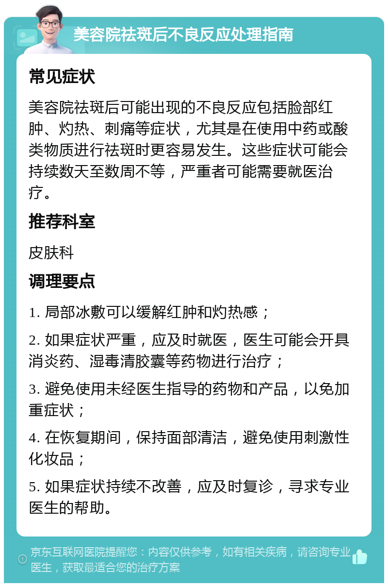 美容院祛斑后不良反应处理指南 常见症状 美容院祛斑后可能出现的不良反应包括脸部红肿、灼热、刺痛等症状，尤其是在使用中药或酸类物质进行祛斑时更容易发生。这些症状可能会持续数天至数周不等，严重者可能需要就医治疗。 推荐科室 皮肤科 调理要点 1. 局部冰敷可以缓解红肿和灼热感； 2. 如果症状严重，应及时就医，医生可能会开具消炎药、湿毒清胶囊等药物进行治疗； 3. 避免使用未经医生指导的药物和产品，以免加重症状； 4. 在恢复期间，保持面部清洁，避免使用刺激性化妆品； 5. 如果症状持续不改善，应及时复诊，寻求专业医生的帮助。