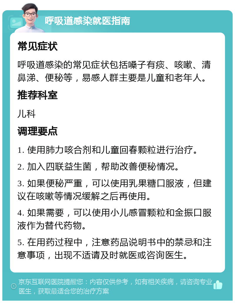 呼吸道感染就医指南 常见症状 呼吸道感染的常见症状包括嗓子有痰、咳嗽、清鼻涕、便秘等，易感人群主要是儿童和老年人。 推荐科室 儿科 调理要点 1. 使用肺力咳合剂和儿童回春颗粒进行治疗。 2. 加入四联益生菌，帮助改善便秘情况。 3. 如果便秘严重，可以使用乳果糖口服液，但建议在咳嗽等情况缓解之后再使用。 4. 如果需要，可以使用小儿感冒颗粒和金振口服液作为替代药物。 5. 在用药过程中，注意药品说明书中的禁忌和注意事项，出现不适请及时就医或咨询医生。