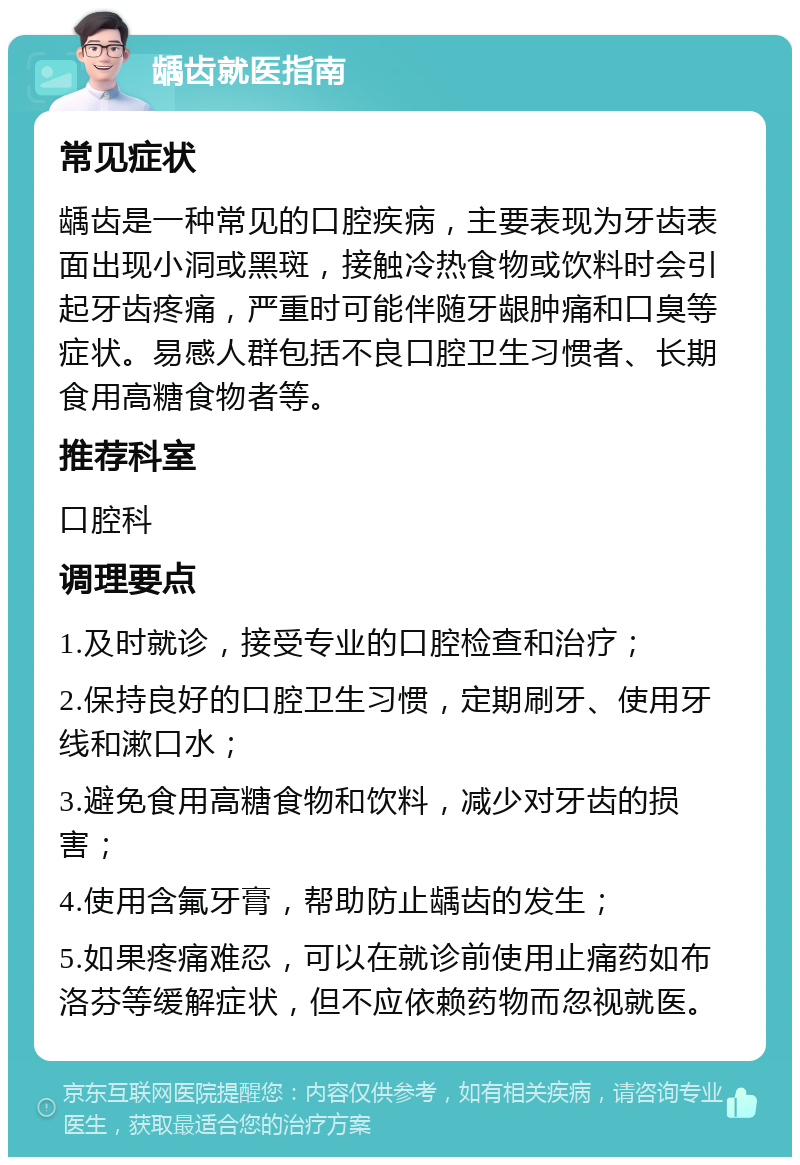 龋齿就医指南 常见症状 龋齿是一种常见的口腔疾病，主要表现为牙齿表面出现小洞或黑斑，接触冷热食物或饮料时会引起牙齿疼痛，严重时可能伴随牙龈肿痛和口臭等症状。易感人群包括不良口腔卫生习惯者、长期食用高糖食物者等。 推荐科室 口腔科 调理要点 1.及时就诊，接受专业的口腔检查和治疗； 2.保持良好的口腔卫生习惯，定期刷牙、使用牙线和漱口水； 3.避免食用高糖食物和饮料，减少对牙齿的损害； 4.使用含氟牙膏，帮助防止龋齿的发生； 5.如果疼痛难忍，可以在就诊前使用止痛药如布洛芬等缓解症状，但不应依赖药物而忽视就医。