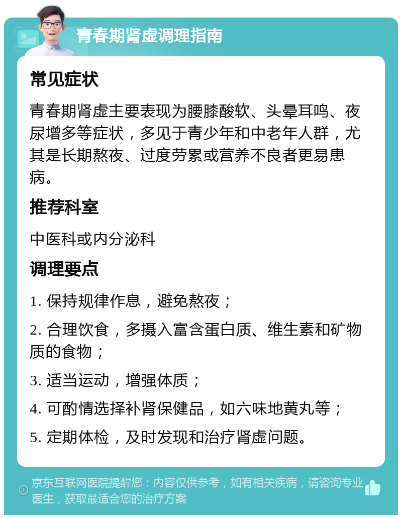 青春期肾虚调理指南 常见症状 青春期肾虚主要表现为腰膝酸软、头晕耳鸣、夜尿增多等症状，多见于青少年和中老年人群，尤其是长期熬夜、过度劳累或营养不良者更易患病。 推荐科室 中医科或内分泌科 调理要点 1. 保持规律作息，避免熬夜； 2. 合理饮食，多摄入富含蛋白质、维生素和矿物质的食物； 3. 适当运动，增强体质； 4. 可酌情选择补肾保健品，如六味地黄丸等； 5. 定期体检，及时发现和治疗肾虚问题。