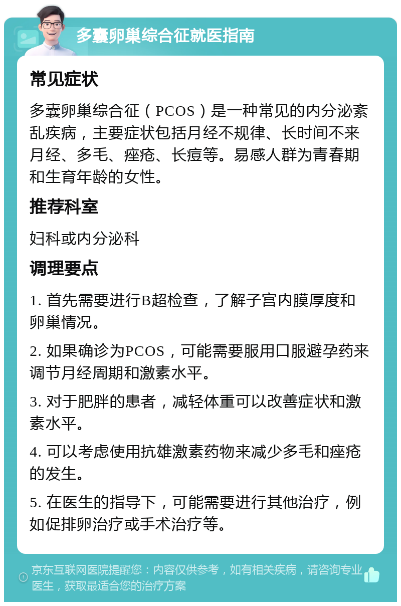 多囊卵巢综合征就医指南 常见症状 多囊卵巢综合征（PCOS）是一种常见的内分泌紊乱疾病，主要症状包括月经不规律、长时间不来月经、多毛、痤疮、长痘等。易感人群为青春期和生育年龄的女性。 推荐科室 妇科或内分泌科 调理要点 1. 首先需要进行B超检查，了解子宫内膜厚度和卵巢情况。 2. 如果确诊为PCOS，可能需要服用口服避孕药来调节月经周期和激素水平。 3. 对于肥胖的患者，减轻体重可以改善症状和激素水平。 4. 可以考虑使用抗雄激素药物来减少多毛和痤疮的发生。 5. 在医生的指导下，可能需要进行其他治疗，例如促排卵治疗或手术治疗等。