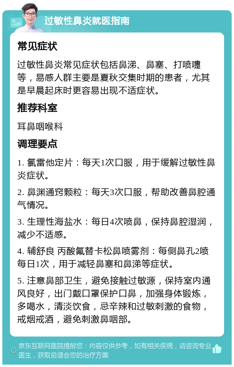 过敏性鼻炎就医指南 常见症状 过敏性鼻炎常见症状包括鼻涕、鼻塞、打喷嚏等，易感人群主要是夏秋交集时期的患者，尤其是早晨起床时更容易出现不适症状。 推荐科室 耳鼻咽喉科 调理要点 1. 氯雷他定片：每天1次口服，用于缓解过敏性鼻炎症状。 2. 鼻渊通窍颗粒：每天3次口服，帮助改善鼻腔通气情况。 3. 生理性海盐水：每日4次喷鼻，保持鼻腔湿润，减少不适感。 4. 辅舒良 丙酸氟替卡松鼻喷雾剂：每侧鼻孔2喷每日1次，用于减轻鼻塞和鼻涕等症状。 5. 注意鼻部卫生，避免接触过敏源，保持室内通风良好，出门戴口罩保护口鼻，加强身体锻炼，多喝水，清淡饮食，忌辛辣和过敏刺激的食物，戒烟戒酒，避免刺激鼻咽部。